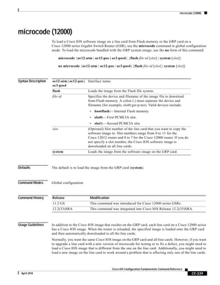 microcode (12000)
CF-339
Cisco IOS Configuration Fundamentals Command Reference
April 2010
microcode (12000)
To load a Cisco IOS software image on a line card from Flash memory or the GRP card on a
Cisco 12000 series Gigabit Switch Router (GSR), use the microcode command in global configuration
mode. To load the microcode bundled with the GRP system image, use the no form of this command.
microcode {oc12-atm | oc12-pos | oc3-pos4} {flash file-id [slot] | system [slot]}
no microcode {oc12-atm | oc12-pos | oc3-pos4} [flash file-id [slot] | system [slot]]
Syntax Description
Defaults The default is to load the image from the GRP card (system).
Command Modes Global configuration
Command History
Usage Guidelines In addition to the Cisco IOS image that resides on the GRP card, each line card on a Cisco 12000 series
has a Cisco IOS image. When the router is reloaded, the specified image is loaded onto the GRP card
and then automatically downloaded to all the line cards.
Normally, you want the same Cisco IOS image on the GRP card and all line cards. However, if you want
to upgrade a line card with a new version of microcode for testing or to fix a defect, you might need to
load a Cisco IOS image that is different from the one on the line card. Additionally, you might need to
load a new image on the line card to work around a problem that is affecting only one of the line cards.
oc12-atm | oc12-pos |
oc3-pos4
Interface name.
flash Loads the image from the Flash file system.
file-id Specifies the device and filename of the image file to download
from Flash memory. A colon (:) must separate the device and
filename (for example, slot0:gsr-p-mz). Valid devices include:
• bootflash:—Internal Flash memory.
• slot0:—First PCMCIA slot.
• slot1:—Second PCMCIA slot.
slot (Optional) Slot number of the line card that you want to copy the
software image to. Slot numbers range from 0 to 11 for the
Cisco 12012 router and 0 to 7 for the Cisco 12008 router. If you do
not specify a slot number, the Cisco IOS software image is
downloaded on all line cards.
system Loads the image from the software image on the GRP card.
Release Modification
11.2 GS This command was introduced for Cisco 12000 series GSRs.
12.2(33)SRA This command was integrated into Cisco IOS Release 12.2(33)SRA.
 