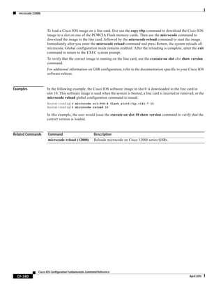 microcode (12000)
CF-340
Cisco IOS Configuration Fundamentals Command Reference
April 2010
To load a Cisco IOS image on a line card, first use the copy tftp command to download the Cisco IOS
image to a slot on one of the PCMCIA Flash memory cards. Then use the microcode command to
download the image to the line card, followed by the microcode reload command to start the image.
Immediately after you enter the microcode reload command and press Return, the system reloads all
microcode. Global configuration mode remains enabled. After the reloading is complete, enter the exit
command to return to the EXEC system prompt.
To verify that the correct image is running on the line card, use the execute-on slot slot show version
command.
For additional information on GSR configuration, refer to the documentation specific to your Cisco IOS
software release.
Examples In the following example, the Cisco IOS software image in slot 0 is downloaded to the line card in
slot 10. This software image is used when the system is booted, a line card is inserted or removed, or the
microcode reload global configuration command is issued.
Router(config)# microcode oc3-POS-4 flash slot0:fip.v141-7 10
Router(config)# microcode reload 10
In this example, the user would issue the execute-on slot 10 show version command to verify that the
correct version is loaded.
Related Commands Command Description
microcode reload (12000) Reloads microcode on Cisco 12000 series GSRs.
 