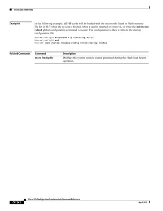 microcode (7000/7500)
CF-342
Cisco IOS Configuration Fundamentals Command Reference
April 2010
Examples In the following example, all FIP cards will be loaded with the microcode found in Flash memory
file fip.v141-7 when the system is booted, when a card is inserted or removed, or when the microcode
reload global configuration command is issued. The configuration is then written to the startup
configuration file.
Router(config)# microcode fip slot0:fip.v141-7
Router(config)# end
Router# copy system:running-config nvram:startup-config
Related Commands Command Description
more flh:logfile Displays the system console output generated during the Flash load helper
operation.
 