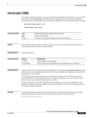 microcode (7200)
CF-343
Cisco IOS Configuration Fundamentals Command Reference
April 2010
microcode (7200)
To configure a default override for the microcode that is downloaded to the hardware on a Cisco 7200
series router, use the microcode command in global configuration mode. To revert to the default
microcode for the current running version of the Cisco IOS software, use the no form of this command.
microcode {ecpa | pcpa} location
no microcode {ecpa | pcpa}
Syntax Description
Defaults If the default or no form of the command is specified, the driver uses the default microcode for the
current running version of the Cisco IOS software.
Command Modes Global configuration
Command History
Usage Guidelines If there are any default overrides when the configuration is written, then the microcode reload command
will be written to the configuration automatically. This action enables the configured microcode to be
downloaded at system startup.
The CPA microcode image is preloaded on Flash memory cards for Cisco 7200-series routers for
Cisco IOS Release 11.3(3)T and later releases. You may be required to copy a new image to Flash
memory when a new microcode image becomes available.
For more information on the CPA configuration and maintenance, refer to the “Configuring Cisco
Mainframe Channel Connection Adapters” chapter in the Release 12.2 Cisco IOS Bridging and IBM
Networking Configuration Guide.
Examples The following example instructs the Cisco IOS software to load the microcode from an individual
microcode image that is stored as a file on the Flash card inserted in Flash card slot 0:
microcode ecpa slot0:xcpa26-1
ecpa ESCON Channel Port Adapter (CPA) interface.
pcpa Parallel CPA interface.
location Location of microcode, including the device and filename.
Release Modification
11.3(3)T This command was introduced.
12.2(33)SRA This command was integrated into Cisco IOS Release 12.2(33)SRA.
 