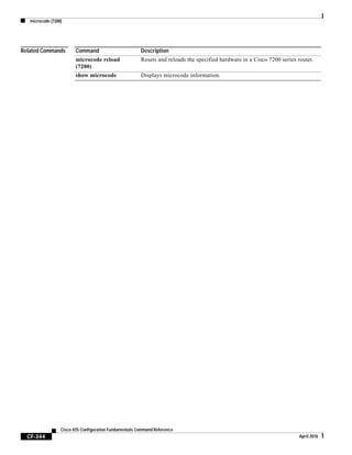 microcode (7200)
CF-344
Cisco IOS Configuration Fundamentals Command Reference
April 2010
Related Commands Command Description
microcode reload
(7200)
Resets and reloads the specified hardware in a Cisco 7200 series router.
show microcode Displays microcode information.
 