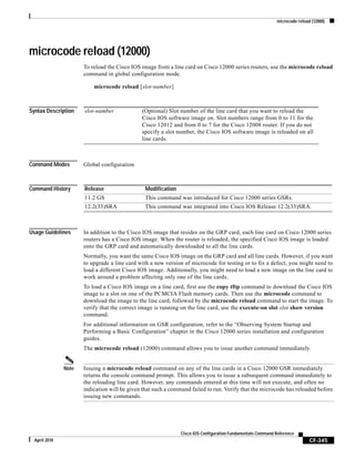 microcode reload (12000)
CF-345
Cisco IOS Configuration Fundamentals Command Reference
April 2010
microcode reload (12000)
To reload the Cisco IOS image from a line card on Cisco 12000 series routers, use the microcode reload
command in global configuration mode.
microcode reload [slot-number]
Syntax Description
Command Modes Global configuration
Command History
Usage Guidelines In addition to the Cisco IOS image that resides on the GRP card, each line card on Cisco 12000 series
routers has a Cisco IOS image. When the router is reloaded, the specified Cisco IOS image is loaded
onto the GRP card and automatically downloaded to all the line cards.
Normally, you want the same Cisco IOS image on the GRP card and all line cards. However, if you want
to upgrade a line card with a new version of microcode for testing or to fix a defect, you might need to
load a different Cisco IOS image. Additionally, you might need to load a new image on the line card to
work around a problem affecting only one of the line cards.
To load a Cisco IOS image on a line card, first use the copy tftp command to download the Cisco IOS
image to a slot on one of the PCMCIA Flash memory cards. Then use the microcode command to
download the image to the line card, followed by the microcode reload command to start the image. To
verify that the correct image is running on the line card, use the execute-on slot slot show version
command.
For additional information on GSR configuration, refer to the “Observing System Startup and
Performing a Basic Configuration” chapter in the Cisco 12000 series installation and configuration
guides.
The microcode reload (12000) command allows you to issue another command immediately.
Note Issuing a microcode reload command on any of the line cards in a Cisco 12000 GSR immediately
returns the console command prompt. This allows you to issue a subsequent command immediately to
the reloading line card. However, any commands entered at this time will not execute, and often no
indication will be given that such a command failed to run. Verify that the microcode has reloaded before
issuing new commands.
slot-number (Optional) Slot number of the line card that you want to reload the
Cisco IOS software image on. Slot numbers range from 0 to 11 for the
Cisco 12012 and from 0 to 7 for the Cisco 12008 router. If you do not
specify a slot number, the Cisco IOS software image is reloaded on all
line cards.
Release Modification
11.2 GS This command was introduced for Cisco 12000 series GSRs.
12.2(33)SRA This command was integrated into Cisco IOS Release 12.2(33)SRA.
 