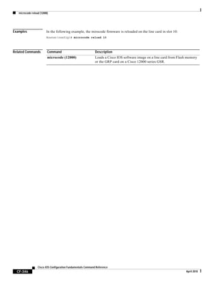 microcode reload (12000)
CF-346
Cisco IOS Configuration Fundamentals Command Reference
April 2010
Examples In the following example, the mirocode firmware is reloaded on the line card in slot 10:
Router(config)# microcode reload 10
Related Commands Command Description
microcode (12000) Loads a Cisco IOS software image on a line card from Flash memory
or the GRP card on a Cisco 12000 series GSR.
 