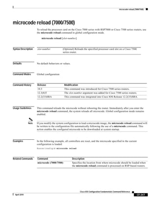 microcode reload (7000/7500)
CF-347
Cisco IOS Configuration Fundamentals Command Reference
April 2010
microcode reload (7000/7500)
To reload the processor card on the Cisco 7000 series with RSP7000 or Cisco 7500 series routers, use
the microcode reload command in global configuration mode.
microcode reload [slot-number]
Syntax Description
Defaults No default behaviors or values.
Command Modes Global configuration
Command History
Usage Guidelines This command reloads the microcode without rebooting the router. Immediately after you enter the
microcode reload command, the system reloads all microcode. Global configuration mode remains
enabled.
Note If you modify the system configuration to load a microcode image, the microcode reload command will
be written to the configuration file automatically following the use of a microcode command. This
action enables the configured microcode to be downloaded at system startup.
Examples In the following example, all controllers are reset, and the microcode specified in the current
configuration is loaded:
Router(config)# microcode reload
Related Commands
slot-number (Optional) Reloads the specified processor card slot on a Cisco 7500
series router.
Release Modification
10.3 This command was introduced for Cisco 7500 series routers.
12.3(8)T The slot-number argument was added for Cisco 7500 series routers.
12.2(33)SRA This command was integrated into Cisco IOS Release 12.2(33)SRA.
Command Description
microcode (7000/7500) Specifies the location from where microcode should be loaded when
the microcode reload command is processed on RSP-based routers.
 
