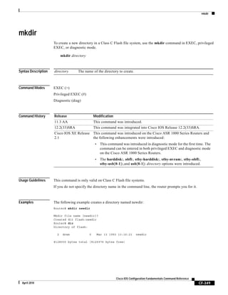 mkdir
CF-349
Cisco IOS Configuration Fundamentals Command Reference
April 2010
mkdir
To create a new directory in a Class C Flash file system, use the mkdir command in EXEC, privileged
EXEC, or diagnostic mode.
mkdir directory
Syntax Description
Command Modes EXEC (>)
Privileged EXEC (#)
Diagnostic (diag)
Command History
Usage Guidelines This command is only valid on Class C Flash file systems.
If you do not specify the directory name in the command line, the router prompts you for it.
Examples The following example creates a directory named newdir:
Router# mkdir newdir
Mkdir file name [newdir]?
Created dir flash:newdir
Router# dir
Directory of flash:
2 drwx 0 Mar 13 1993 13:16:21 newdir
8128000 bytes total (8126976 bytes free)
directory The name of the directory to create.
Release Modification
11.3 AA This command was introduced.
12.2(33)SRA This command was integrated into Cisco IOS Release 12.2(33)SRA.
Cisco IOS XE Release
2.1
This command was introduced on the Cisco ASR 1000 Series Routers and
the following enhancements were introduced:
• This command was introduced in diagnostic mode for the first time. The
command can be entered in both privileged EXEC and diagnostic mode
on the Cisco ASR 1000 Series Routers.
• The harddisk:, obfl:, stby-harddisk:, stby-nvram:, stby-obfl:,
stby-usb[0-1]:,and usb[0-1]: directory options were introduced.
 