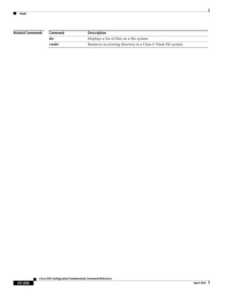 mkdir
CF-350
Cisco IOS Configuration Fundamentals Command Reference
April 2010
Related Commands Command Description
dir Displays a list of files on a file system.
rmdir Removes an existing directory in a Class C Flash file system.
 