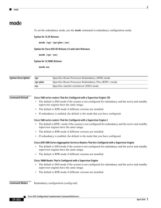 mode
CF-352
Cisco IOS Configuration Fundamentals Command Reference
April 2010
mode
To set the redundancy mode, use the mode command in redundancy configuration mode.
Syntax for 12.2S Release
mode {rpr | rpr-plus | sso}
Syntax for Cisco IOS XE Release 2.5 and Later Releases
mode {rpr | sso}
Syntax for 12.2XNE Release
mode sso
Syntax Description
Command Default Cisco 7600 series routers That Are Configured with a Supervisor Engine 720
• The default is SSO mode if the system is not configured for redundancy and the active and standby
supervisor engines have the same image.
• The default is RPR mode if different versions are installed.
• If redundancy is enabled, the default is the mode that you have configured.
Cisco 7600 series routers That Are Configured with a Supervisor Engine 2
• The default is RPR+ mode if the system is not configured for redundancy and the active and standby
supervisor engines have the same image.
• The default is RPR mode if different versions are installed.
• If redundancy is enabled, the default is the mode that you have configured.
Cisco ASR 1000 Series Aggregation Services Routers That Are Configured with a Supervisor Engine
• The default is SSO mode if the system is not configured for redundancy and the active and standby
supervisor engines have the same image.
• The default is RPR mode if different versions are installed.
Cisco 10000 Router That Is Configured with a Supervisor Engine
• The default is SSO mode if the system is not configured for redundancy and the active and standby
supervisor engines have the same image.
• The default is RPR mode if different versions are installed.
Command Modes Redundancy configuration (config-red)
rpr Specifies Route Processor Redundancy (RPR) mode.
rpr-plus Specifies Route Processor Redundancy Plus (RPR+) mode.
sso Specifies stateful switchover (SSO) mode.
 