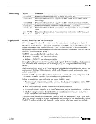 mode
CF-353
Cisco IOS Configuration Fundamentals Command Reference
April 2010
Command History
Usage Guidelines Cisco IOS Release 12.2S and 7600 Series Routers
SSO is not supported on Cisco 7600 series routers that are configured with a Supervisor Engine 2.
On releases prior to Release 12.2(17d)SXB, single router mode (SRM) with SSO redundancy does not
support stateful switchover for multicast traffic. When a switchover occurs, all multicast hardware
switching entries are removed and are then re-created and reinstalled in the hardware by the newly active
multilayer switch feature card (MSFC).
SRM/SSO is supported in the following releases only:
• Release 12.2(17b)SXA and subsequent rebuilds.
• Release 12.2(17d)SXB and subsequent rebuilds.
Nonstop forwarding (NSF) with SSO redundancy mode supports IPv4. NSF with SSO redundancy mode
does not support IPv6, Internetwork Packet Exchange (IPX), and Multiprotocol Label Switching
(MPLS).
If you have configured MPLS on the Cisco 7600 series routers with redundant supervisor engines, you
must configure the Cisco 7600 series router in RPR mode. The switch should not be running in the
default mode of SSO.
Enter the redundancy command in global configuration mode to enter redundancy configuration mode.
You can enter the mode command within redundancy configuration mode.
Follow these guidelines when configuring your system for RPR+ mode:
• You must install compatible images on the active and standby supervisor engines to support RPR+
mode and SSO mode.
• Both supervisor engines must run the same Cisco IOS software version.
• Any modules that are not online at the time of a switchover are reset and reloaded on a switchover.
• The Forwarding Information Base (FIB) tables are cleared on a switchover. As a result, routed
traffic is interrupted until route tables reconverge.
The standby supervisor engine reloads on any change of mode and begins to work in the current mode.
When you use this command to force the standby supervisor engine to run as a Distributed Forwarding
Card (DFC) card, the uplink ports in the standby engine continue to be in use and are not disabled.
Release Modification
12.2(14)SX This command was introduced on the Supervisor Engine 720.
12.2(17b)SXA This command was modified. Support was added for SSO mode and the default
mode change.
12.2(17d)SXB This command was modified. Support was added for multicast and unicast traffic.
12.2(33)SRA This command was integrated into Cisco IOS Release 12.2(33)SRA.
12.2(33)XNE This command was modified. This command was implemented on the Cisco 10000
router.
Cisco IOS XE
Release 2.5
This command was modified. This command was implemented on the Cisco ASR
1000 Series Routers.
 