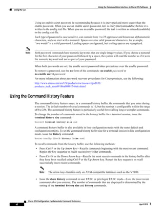 Using the Command-Line Interface in Cisco IOS Software
Using the CLI
xl
Cisco IOS Configuration Fundamentals Command Reference
April 2010
Using an enable secret password is recommended because it is encrypted and more secure than the
enable password. When you use an enable secret password, text is encrypted (unreadable) before it is
written to the config.text file. When you use an enable password, the text is written as entered (readable)
to the config.text file.
Each type of password is case sensitive, can contain from 1 to 25 uppercase and lowercase alphanumeric
characters, and can start with a numeral. Spaces are also valid password characters; for example,
“two words” is a valid password. Leading spaces are ignored, but trailing spaces are recognized.
Note Both password commands have numeric keywords that are single integer values. If you choose a numeral
for the first character of your password followed by a space, the system will read the number as if it were
the numeric keyword and not as part of your password.
When both passwords are set, the enable secret password takes precedence over the enable password.
To remove a password, use the no form of the commands: no enable password or
no enable secret password.
For more information about password recovery procedures for Cisco products, see the following:
http://www.cisco.com/en/US/products/sw/iosswrel/ps1831/
products_tech_note09186a00801746e6.shtml
Using the Command History Feature
The command history feature saves, in a command history buffer, the commands that you enter during
a session. The default number of saved commands is 10, but the number is configurable within the range
of 0 to 256. This command history feature is particularly useful for recalling long or complex commands.
To change the number of commands saved in the history buffer for a terminal session, issue the
terminal history size command:
Router# terminal history size num
A command history buffer is also available in line configuration mode with the same default and
configuration options. To set the command history buffer size for a terminal session in line configuration
mode, issue the history command:
Router(config-line)# history [size num]
To recall commands from the history buffer, use the following methods:
• Press Ctrl-P or the Up Arrow key—Recalls commands beginning with the most recent command.
Repeat the key sequence to recall successively older commands.
• Press Ctrl-N or the Down Arrow key—Recalls the most recent commands in the history buffer after
they have been recalled using Ctrl-P or the Up Arrow key. Repeat the key sequence to recall
successively more recent commands.
Note The arrow keys function only on ANSI-compatible terminals such as the VT100.
• Issue the show history command in user EXEC or privileged EXEC mode—Lists the most recent
commands that you entered. The number of commands that are displayed is determined by the
setting of the terminal history size and history commands.
 