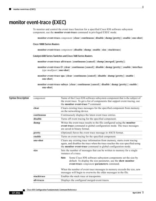 monitor event-trace (EXEC)
CF-356
Cisco IOS Configuration Fundamentals Command Reference
April 2010
monitor event-trace (EXEC)
To monitor and control the event trace function for a specified Cisco IOS software subsystem
component, use the monitor event-trace command in privileged EXEC mode.
monitor event-trace component {clear | continuous | disable | dump [pretty] | enable | one-shot}
Cisco 10000 Series Routers
monitor event-trace component {disable | dump | enable | size | stacktrace}
Catalyst 6500 Series Switches and Cisco 7600 Series Routers
monitor event-trace all-traces {continuous [cancel] | dump [merged] [pretty]}
monitor event-trace l3 {clear | continuous [cancel] | disable | dump [pretty] | enable | interface
type mod/port | one-shot}
monitor event-trace spa {clear | continuous [cancel] | disable | dump [pretty] | enable |
one-shot}
monitor event-trace subsys {clear | continuous [cancel] | disable | dump [pretty] | enable |
one-shot}
Syntax Description component Name of the Cisco IOS software subsystem component that is the subject of
the event trace. To get a list of components that support event tracing, use
the monitor event-trace ? command.
clear Clears existing trace messages for the specified component from memory
on the networking device.
continuous Continuously displays the latest event trace entries.
disable Turns off event tracing for the specified component.
dump Writes the event trace results to the file configured using the monitor
event-trace command in global configuration mode. The trace messages
are saved in binary format.
pretty (Optional) Saves the event trace message in ASCII format.
enable Turns on event tracing for the specified component.
one-shot Clears any existing trace information from memory, starts event tracing
again, and disables the trace when the trace reaches the size specified using
the monitor event-trace command in global configuration mode.
size Sets the number of messages that can be written to memory for a single
instance of a trace.
Note Some Cisco IOS software subsystem components set the size by
default. To display the size parameter, use the show monitor
event-trace component parameters command.
When the number of event trace messages in memory exceeds the size, new
messages will begin to overwrite the older messages in the file.
stacktrace Enables the stack trace at tracepoints.
all-traces Displays the configured merged-event traces.
 