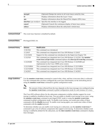 monitor event-trace (EXEC)
CF-357
Cisco IOS Configuration Fundamentals Command Reference
April 2010
Command Default The event trace function is disabled by default.
Command Modes Privileged EXEC (#)
Command History
Usage Guidelines Use the monitor event-trace command to control what, when, and how event trace data is collected.
Use this command after you have configured the event trace functionality on the networking device
using the monitor event-trace command in global configuration mode.
Note The amount of data collected from the trace depends on the trace message size configured using
the monitor event-trace command in global configuration mode for each instance of a trace.
The Cisco IOS software allows for the subsystem components to define whether support for event
tracing is enabled or disabled at boot time. You can enable or disable event tracing in two ways: using
the monitor event-trace command in privileged EXEC mode or using the monitor event-trace
command in global configuration mode. To disable event tracing, you would enter either of these
commands with the disable keyword. To enable event tracing again, you would enter either of these
commands with the enable keyword.
To determine whether you can enable event tracing on a subsystem, use the monitor event-trace ?
command to get a list of software components that support event tracing. To determine whether event
tracing is enabled by default for the subsystem, use the show monitor event-trace command to display
trace messages.
merged (Optional) Dumps the entries in all event traces sorted by time.
l3 Displays information about the Layer 3 trace.
spa Displays information about the Shared Port Adapter (SPA) trace.
interface type mod/port Specifies the interface to be logged.
cancel (Optional) Cancels the continuous display of latest trace entries.
subsys Displays information about the subsystem’s initial trace.
Release Modification
12.0(18)S This command was introduced.
12.2(8)T This command was integrated into Cisco IOS Release 12.2(8)T.
12.2(14)SX Support for this command was introduced on the Supervisor Engine 720.
12.2(25)S This command was integrated into Cisco IOS Release 12.2(25)S. The monitor
event-trace cef ipv4 clear command replaces the clear ip cef event-log command.
12.2(28)SB This command was integrated into Cisco IOS Release 12.2(28)SB and
implemented on the Cisco 10000 series routers.
12.2(33)SRA This command was integrated into Cisco IOS Release 12.2(33)SRA.
12.2(33)SXH This command was integrated into Cisco IOS Release 12.2(33)SXH.
12.4(20)T This command was integrated into Cisco IOS Release 12.4(20)T.
 