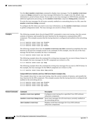 monitor event-trace (EXEC)
CF-358
Cisco IOS Configuration Fundamentals Command Reference
April 2010
Use the show monitor event-trace command to display trace messages. Use the monitor event-trace
component dump command to save trace message information for a single event. By default, trace
information is saved in binary format. If you want to save trace messages in ASCII format, possibly for
additional application processing, use the monitor event-trace component dump pretty command.
To write the trace messages for all events currently enabled on a networking device to a file, enter the
monitor event-trace dump command.
To configure the file where you want to save trace information, use the monitor event-trace command
in global configuration mode. The trace messages are saved in a binary format.
Examples The following example shows the privileged EXEC commands to stop event tracing, clear the current
contents of memory, and reenable the trace function for the interprocess communication (IPC)
component. This example assumes that the tracing function is configured and enabled on the networking
device.
Router# monitor event-trace ipc disable
Router# monitor event-trace ipc clear
Router# monitor event-trace ipc enable
The following example shows how the monitor event-trace one-shot command accomplishes the same
function as the previous example except in one command. In this example, once the size of the trace
message file has been exceeded, the trace is terminated.
Router# monitor event-trace ipc one-shot
The following example shows the command for writing trace messages for an event in binary format. In
this example, the trace messages for the IPC component are written to a file.
Router# monitor event-trace ipc dump
The following example shows the command for writing trace messages for an event in ASCII format. In
this example, the trace messages for the MBUS component are written to a file.
Router# monitor event-trace mbus dump pretty
Catalyst 6500 Series Switches and Cisco 7600 Series Routers Examples Only
This example shows how to stop event tracing, clear the current contents of memory, and reenable the
trace function for the SPA component. This example assumes that the tracing function is configured and
enabled on the networking device.
Router# monitor event-trace spa disable
Router# monitor event-trace spa clear
Router# monitor event-trace spa enable
Related Commands Command Description
monitor event-trace (global) Configures event tracing for a specified Cisco IOS software
subsystem component.
monitor event-trace dump-traces Saves trace messages for all event traces currently enabled on
the networking device.
show monitor event-trace Displays event trace messages for Cisco IOS software
subsystem components.
 