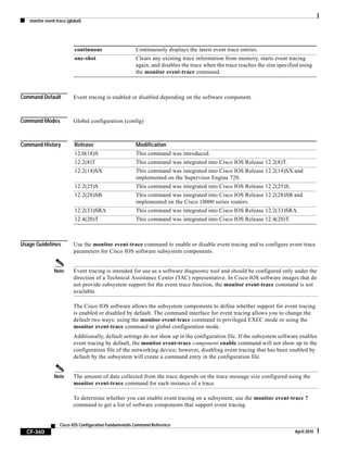 monitor event-trace (global)
CF-360
Cisco IOS Configuration Fundamentals Command Reference
April 2010
Command Default Event tracing is enabled or disabled depending on the software component.
Command Modes Global configuration (config)
Command History
Usage Guidelines Use the monitor event-trace command to enable or disable event tracing and to configure event trace
parameters for Cisco IOS software subsystem components.
Note Event tracing is intended for use as a software diagnostic tool and should be configured only under the
direction of a Technical Assistance Center (TAC) representative. In Cisco IOS software images that do
not provide subsystem support for the event trace function, the monitor event-trace command is not
available.
The Cisco IOS software allows the subsystem components to define whether support for event tracing
is enabled or disabled by default. The command interface for event tracing allows you to change the
default two ways: using the monitor event-trace command in privileged EXEC mode or using the
monitor event-trace command in global configuration mode.
Additionally, default settings do not show up in the configuration file. If the subsystem software enables
event tracing by default, the monitor event-trace component enable command will not show up in the
configuration file of the networking device; however, disabling event tracing that has been enabled by
default by the subsystem will create a command entry in the configuration file.
Note The amount of data collected from the trace depends on the trace message size configured using the
monitor event-trace command for each instance of a trace.
To determine whether you can enable event tracing on a subsystem, use the monitor event-trace ?
command to get a list of software components that support event tracing.
continuous Continuously displays the latest event trace entries.
one-shot Clears any existing trace information from memory, starts event tracing
again, and disables the trace when the trace reaches the size specified using
the monitor event-trace command.
Release Modification
12.0(18)S This command was introduced.
12.2(8)T This command was integrated into Cisco IOS Release 12.2(8)T.
12.2(14)SX This command was integrated into Cisco IOS Release 12.2(14)SX and
implemented on the Supervisor Engine 720.
12.2(25)S This command was integrated into Cisco IOS Release 12.2(25)S.
12.2(28)SB This command was integrated into Cisco IOS Release 12.2(28)SB and
implemented on the Cisco 10000 series routers.
12.2(33)SRA This command was integrated into Cisco IOS Release 12.2(33)SRA.
12.4(20)T This command was integrated into Cisco IOS Release 12.4(20)T.
 