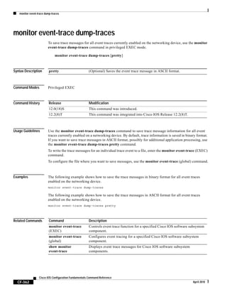 monitor event-trace dump-traces
CF-362
Cisco IOS Configuration Fundamentals Command Reference
April 2010
monitor event-trace dump-traces
To save trace messages for all event traces currently enabled on the networking device, use the monitor
event-trace dump-traces command in privileged EXEC mode.
monitor event-trace dump-traces [pretty]
Syntax Description
Command Modes Privileged EXEC
Command History
Usage Guidelines Use the monitor event-trace dump-traces command to save trace message information for all event
traces currently enabled on a networking device. By default, trace information is saved in binary format.
If you want to save trace messages in ASCII format, possibly for additional application processing, use
the monitor event-trace dump-traces pretty command.
To write the trace messages for an individual trace event to a file, enter the monitor event-trace (EXEC)
command.
To configure the file where you want to save messages, use the monitor event-trace (global) command.
Examples The following example shows how to save the trace messages in binary format for all event traces
enabled on the networking device.
monitor event-trace dump-traces
The following example shows how to save the trace messages in ASCII format for all event traces
enabled on the networking device.
monitor event-trace dump-traces pretty
Related Commands
pretty (Optional) Saves the event trace message in ASCII format.
Release Modification
12.0(18)S This command was introduced.
12.2(8)T This command was integrated into Cisco IOS Release 12.2(8)T.
Command Description
monitor event-trace
(EXEC)
Controls event trace function for a specified Cisco IOS software subsystem
component.
monitor event-trace
(global)
Configures event tracing for a specified Cisco IOS software subsystem
component.
show monitor
event-trace
Displays event trace messages for Cisco IOS software subsystem
components.
 