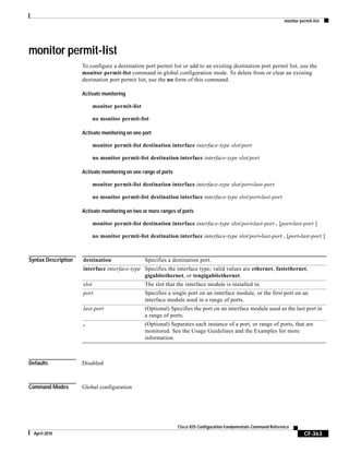 monitor permit-list
CF-363
Cisco IOS Configuration Fundamentals Command Reference
April 2010
monitor permit-list
To configure a destination port permit list or add to an existing destination port permit list, use the
monitor permit-list command in global configuration mode. To delete from or clear an existing
destination port permit list, use the no form of this command.
Activate monitoring
monitor permit-list
no monitor permit-list
Activate monitoring on one port
monitor permit-list destination interface interface-type slot/port
no monitor permit-list destination interface interface-type slot/port
Activate monitoring on one range of ports
monitor permit-list destination interface interface-type slot/port-last-port
no monitor permit-list destination interface interface-type slot/port-last-port
Activate monitoring on two or more ranges of ports
monitor permit-list destination interface interface-type slot/port-last-port , [port-last-port ]
no monitor permit-list destination interface interface-type slot/port-last-port , [port-last-port ]
Syntax Description
Defaults Disabled
Command Modes Global configuration
destination Specifies a destination port.
interface interface-type Specifies the interface type; valid values are ethernet, fastethernet,
gigabitethernet, or tengigabitethernet.
slot The slot that the interface module is installed in.
port Specifies a single port on an interface module, or the first port on an
interface module used in a range of ports.
last-port (Optional) Specifies the port on an interface module used as the last port in
a range of ports.
, (Optional) Separates each instance of a port, or range of ports, that are
monitored. See the Usage Guidelines and the Examples for more
information.
 