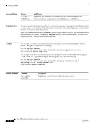 monitor permit-list
CF-364
Cisco IOS Configuration Fundamentals Command Reference
April 2010
Command History
Usage Guidelines To prevent accidental configuration of ports as destinations, you can create a permit list of the ports that
are valid for use as destinations. With a destination port permit list configured, you can only configure
the ports in the permit list as destinations.
When you enter multiple instances of interface interface-type slot/port-last-port, you must enter a space
before and after the comma. For example, interface interface-type slot/port-last-port , interface-type
slot/port-last-port , interface-type slot/port-last-port.
Examples This example shows how to configure a destination port permit list that includes Gigabit Ethernet
ports 5/1 through 5/4, and activate monitoring:
Router# configure terminal
Router(config)# monitor permit-list destination interface gigabitethernet 5/1-4
Router(config)# monitor permit-list
This example shows how to configure a destination port permit list that includes Fast Ethernet ports
1/1-48, 2/1-48, and Gigabit Ethernet ports 3/1 through 3/4, and activate monitoring:
Router# configure terminal
Router(config)# monitor permit-list destination interface fastEthernet 1/1-48 ,
fastEthernet 2/1-48 , gigabitEthernet 3/1-4
Router(config)# monitor permit-list
Related Commands
Release Modification
12.2(18)SXE Support for this command was introduced on the Supervisor Engine 720.
12.2(33)SRA This command was integrated into Cisco IOS Release 12.2(33)SRA.
Command Description
show monitor
permit-list
Displays the permit-list state and interfaces configured.
 
