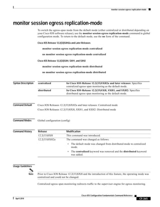 monitor session egress replication-mode
CF-365
Cisco IOS Configuration Fundamentals Command Reference
April 2010
monitor session egress replication-mode
To switch the egress-span mode from the default mode (either centralized or distributed depending on
your Cisco IOS software release), use the monitor session egress replication-mode command in global
configuration mode. To return to the default mode, use the no form of the command.
Cisco IOS Release 12.2(33)SXH2a and Later Releases
monitor session egress replication-mode centralized
no monitor session egress replication-mode centralized
Cisco IOS Release 12.2(33)SXH, SXH1, and SXH2
monitor session egress replication-mode distributed
no monitor session egress replication-mode distributed
Syntax Description
Command Default Cisco IOS Releases 12.2(33)SXH2a and later releases: Centralized mode
Cisco IOS Releases 12.2(33)SXH, SXH1, and SXH2: Distributed mode
Command Modes Global configuration (config)
Command History
Usage Guidelines
Note Prior to Cisco IOS Release 12.2(33)SXH and the introduction of this feature, the operating mode was
centralized and could not be changed.
Centralized egress span monitoring redirects traffic to the supervisor engine for egress monitoring.
centralized In Cisco IOS Release 12.2(33)SXH2a and later releases: Specifies
centralized egress span monitoring as the default mode.
distributed In Cisco IOS Release 12.2(33)SXH, SXH1, and SXH2: Specifies
distributed egress span monitoring as the default mode.
Release Modification
12.2(33)SXH This command was introduced.
12.2(33)SXH2a The command was changed as follows:
• The default mode was changed from distributed mode to centralized
mode.
• The centralized keyword was removed and the distributed keyword
was added.
 