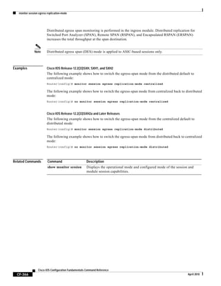 monitor session egress replication-mode
CF-366
Cisco IOS Configuration Fundamentals Command Reference
April 2010
Distributed egress span monitoring is performed in the ingress module. Distributed replication for
Switched Port Analyzer (SPAN), Remote SPAN (RSPAN), and Encapsulated RSPAN (ERSPAN)
increases the total throughput at the span destination.
Note Distributed egress span (DES) mode is applied to ASIC-based sessions only.
Examples Cisco IOS Release 12.2(33)SXH, SXH1, and SXH2
The following example shows how to switch the egress-span mode from the distributed default to
centralized mode:
Router(config)# monitor session egress replication-mode centralized
The following example shows how to switch the egress-span mode from centralized back to distributed
mode:
Router(config)# no monitor session egress replication-mode centralized
Cisco IOS Release 12.2(33)SXH2a and Later Releases
The following example shows how to switch the egress-span mode from the centralized default to
distributed mode:
Router(config)# monitor session egress replication-mode distributed
The following example shows how to switch the egress-span mode from distributed back to centralized
mode:
Router(config)# no monitor session egress replication-mode distributed
Related Commands Command Description
show monitor session Displays the operational mode and configured mode of the session and
module session capabilities.
 