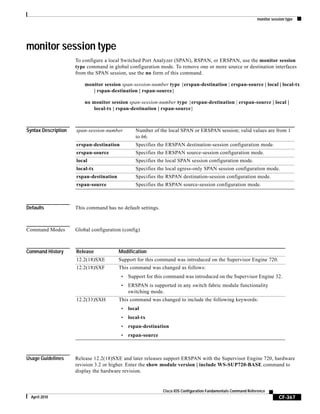 monitor session type
CF-367
Cisco IOS Configuration Fundamentals Command Reference
April 2010
monitor session type
To configure a local Switched Port Analyzer (SPAN), RSPAN, or ERSPAN, use the monitor session
type command in global configuration mode. To remove one or more source or destination interfaces
from the SPAN session, use the no form of this command.
monitor session span-session-number type {erspan-destination | erspan-source | local | local-tx
| rspan-destination | rspan-source}
no monitor session span-session-number type {erspan-destination | erspan-source | local |
local-tx | rspan-destination | rspan-source}
Syntax Description
Defaults This command has no default settings.
Command Modes Global configuration (config)
Command History
Usage Guidelines Release 12.2(18)SXE and later releases support ERSPAN with the Supervisor Engine 720, hardware
revision 3.2 or higher. Enter the show module version | include WS-SUP720-BASE command to
display the hardware revision.
span-session-number Number of the local SPAN or ERSPAN session; valid values are from 1
to 66.
erspan-destination Specifies the ERSPAN destination-session configuration mode.
erspan-source Specifies the ERSPAN source-session configuration mode.
local Specifies the local SPAN session configuration mode.
local-tx Specifies the local egress-only SPAN session configuration mode.
rspan-destination Specifies the RSPAN destination-session configuration mode.
rspan-source Specifies the RSPAN source-session configuration mode.
Release Modification
12.2(18)SXE Support for this command was introduced on the Supervisor Engine 720.
12.2(18)SXF This command was changed as follows:
• Support for this command was introduced on the Supervisor Engine 32.
• ERSPAN is supported in any switch fabric module functionality
switching mode.
12.2(33)SXH This command was changed to include the following keywords:
• local
• local-tx
• rspan-destination
• rspan-source
 