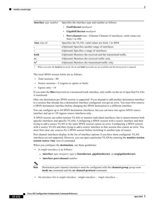 monitor session type
CF-372
Cisco IOS Configuration Fundamentals Command Reference
April 2010
The local SPAN session limits are as follows:
• Total sessions—80
• Source sessions—2 (ingress or egress or both)
• Egress only—14
If you enter the filter keyword on a monitored trunk interface, only traffic on the set of specified VLANs
is monitored.
Only one destination per SPAN session is supported. If you attempt to add another destination interface
to a session that already has a destination interface configured, you get an error. You must first remove
a SPAN destination interface before changing the SPAN destination to a different interface.
You can configure up to 64 SPAN destination interfaces, but you can have one egress SPAN source
interface and up to 128 ingress source interfaces only.
A SPAN session can either monitor VLANs or monitor individual interfaces, but it cannot monitor both
specific interfaces and specific VLANs. Configuring a SPAN session with a source interface and then
trying to add a source VLAN to the same SPAN session causes an error. Configuring a SPAN session
with a source VLAN and then trying to add a source interface to that session also causes an error. You
must first clear any sources for a SPAN session before switching to another type of source.
Port channel interfaces display in the list of interface options if you have them configured. VLAN
interfaces are not supported. However, you can span a particular VLAN by entering the monitor session
session source vlan vlan-id command.
When you configure the destination, use these guidelines:
• A single-interface is as follows:
– interface type slot/port; type is fastethernet, gigabitethernet, or tengigabitethernet.
– interface port-channel number
Note Destination port channel interfaces must be configured with the channel-group group-num
mode on command and the no channel-protocol command.
• An interface-list is single-interface , single-interface , single-interface ...
interface type number Specifies the interface type and number as follows:
• FastEthernet mod/port
• GigabitEthernet mod/port
• Port-channel num—Ethernet Channel of interfaces; valid values are
from 1 to 496.
vlan vlan-id Specifies the VLAN; valid values are from 1 to 4094.
, (Optional) Specifies another range of interfaces.
- (Optional) Specifies a range of interfaces.
both (Optional) Monitors the received and the transmitted traffic.
rx (Optional) Monitors the received traffic only.
tx1
(Optional) Monitors the transmitted traffic only.
1. When you enter the local-tx keyword, the rx and both keywords are not available and the tx keyword is required.
 