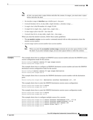 monitor session type
CF-373
Cisco IOS Configuration Fundamentals Command Reference
April 2010
Note In lists, you must enter a space before and after the comma. In ranges, you must enter a space
before and after the dash.
• An interface-range is interface type slot/first-port - last-port.
• A mixed-interface-list is, in any order, single-interface , interface-range , ...
• A single-vlan is the ID number of a single VLAN.
• A single-list is single-vlan , single-vlan , single-vlan ...
• A vlan-range is first-vlan-ID - last-vlan-ID.
• A mixed-vlan-list is, in any order, single-vlan , vlan-range , ...
When you clear the monitor sessions, follow these syntax guidelines:
• The no monitor session session-number command entered with no other parameters clears the
session session-number.
• session-range is first-session-number-last-session-number.
Note When you enter the no monitor session range command, do not enter spaces before or after
the dash. If you enter multiple ranges, do not enter spaces before or after the commas.
Examples This example shows how to configure an ERSPAN source session number and enter the ERSPAN source
session configuration mode for the session:
Router(config)# monitor session 55 type erspan-source
Router(config-mon-erspan-src)#
This example shows how to configure an ERSPAN destination session number and enter the ERSPAN
destination session configuration mode for the session:
Router(config)# monitor session 55 type erspan-destination
Router(config-mon-erspan-dst)#
This example shows how to associate the ERSPAN destination session number with the destination
ports:
Router(config-mon-erspan-dst) destination interface fastethernet 1/2 , 2/3
This example shows how to enter the ERSPAN destination session source configuration:
Router(config-mon-erspan-dst)# source
Router(config-mon-erspan-dst-src)#
This example shows how to enter the ERSPAN destination session source configuration mode:
Router(config-mon-erspan-dst)# source
Router(config-mon-erspan-dst-src)#
This example shows how to configure multiple sources for a session:
Router(config-mon-erspan-src)# source interface fastethernet 5/15 , 7/3 rx
Router(config-mon-erspan-src)# source interface gigabitethernet 1/2 tx
Router(config-mon-erspan-src)# source interface port-channel 102
Router(config-mon-erspan-src)# source filter vlan 2 - 3
Router(config-mon-erspan-src)#
 