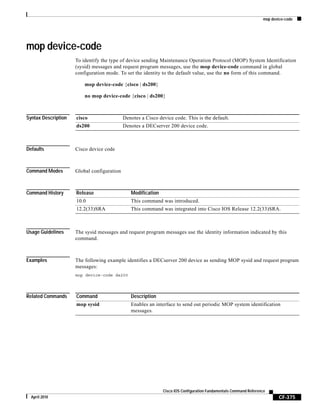 mop device-code
CF-375
Cisco IOS Configuration Fundamentals Command Reference
April 2010
mop device-code
To identify the type of device sending Maintenance Operation Protocol (MOP) System Identification
(sysid) messages and request program messages, use the mop device-code command in global
configuration mode. To set the identity to the default value, use the no form of this command.
mop device-code {cisco | ds200}
no mop device-code {cisco | ds200}
Syntax Description
Defaults Cisco device code
Command Modes Global configuration
Command History
Usage Guidelines The sysid messages and request program messages use the identity information indicated by this
command.
Examples The following example identifies a DECserver 200 device as sending MOP sysid and request program
messages:
mop device-code ds200
Related Commands
cisco Denotes a Cisco device code. This is the default.
ds200 Denotes a DECserver 200 device code.
Release Modification
10.0 This command was introduced.
12.2(33)SRA This command was integrated into Cisco IOS Release 12.2(33)SRA.
Command Description
mop sysid Enables an interface to send out periodic MOP system identification
messages.
 