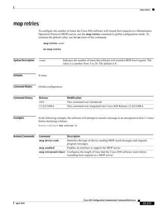 mop retries
CF-377
Cisco IOS Configuration Fundamentals Command Reference
April 2010
mop retries
To configure the number of times the Cisco IOS software will resend boot requests to a Maintenance
Operation Protocol (MOP) server, use the mop retries command in global configuration mode. To
reinstate the default value, use the no form of this command.
mop retries count
no mop retries
Syntax Description
Defaults 8 times
Command Modes Global configuration
Command History
Examples In the following example, the software will attempt to resend a message to an unresponsive host 11 times
before declaring a failure:
Router(config)# mop retries 11
Related Commands
count Indicates the number of times the software will resend a MOP boot request. The
value is a number from 3 to 24. The default is 8.
Release Modification
10.0 This command was introduced.
12.2(33)SRA This command was integrated into Cisco IOS Release 12.2(33)SRA.
Command Description
mop device-code Identifies the type of device sending MOP sysid messages and requests
program messages.
mop enabled Enables an interface to support the MOP server.
mop retransmit-timer Configures the length of time that the Cisco IOS software waits before
resending boot requests to a MOP server.
 