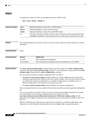 more
CF-378
Cisco IOS Configuration Fundamentals Command Reference
April 2010
more
To display the contents of a file, use the more command in EXEC mode.
more [/ascii | /binary | /ebcdic] url
Syntax Description
Defaults The command displays the conent of a file in its native format. Optional formats include ascii, binary,
and ebcdic.
Command Modes EXEC
Command History
Usage Guidelines The more system:running-config command displays the same output as the show running-config
command. The more nvram:startup-config command is recommended as a replacement for the show
startup-config command and the show configuration command.
You can use this command to display configuration files, as follows:
• The more nvram:startup-config command displays the startup configuration file contained in
NVRAM or specified by the CONFIG_FILE environment variable. The Cisco IOS software informs
you whether the displayed configuration is a complete configuration or a distilled version. A
distilled configuration is one that does not contain access lists.
• The more system:running-config command displays the running configuration.
These commands show the version number of the software used when you last changed the configuration
file.
You can also display the contents of files on remote systems using the more command. For example,
you could display a saved running configuration file on an FTP server using
more ftp://username:password@ftp-host1/mydirectory/7200-basic-running-config. See the
description of the copy command for more information on file-system prefixes available in the Cisco
IOS CLI.
Options for filtering and redirecting the output of this command are available by appending a pipe
character (|). See the Related Commands table for a list of more <url> command extensions.
/ascii (Optional) Displays a binary file in ASCII format.
/binary (Optional) Displays a file in hex/text format.
/ebcdic (Optional) Displays a binary file in EBCDIC format.
url The URL of the file to display. A URL in the CLI consists of a file-system prefix (such
as system: or nvram:), an optional path (such as a folder name), and the name of a file.
Release Modification
11.3 AA This command was introduced.
12.2(33)SRA This command was integrated into Cisco IOS Release 12.2(33)SRA.
 