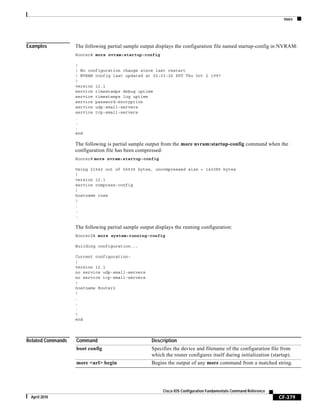 more
CF-379
Cisco IOS Configuration Fundamentals Command Reference
April 2010
Examples The following partial sample output displays the configuration file named startup-config in NVRAM:
Router# more nvram:startup-config
!
! No configuration change since last restart
! NVRAM config last updated at 02:03:26 PDT Thu Oct 2 1997
!
version 12.1
service timestamps debug uptime
service timestamps log uptime
service password-encryption
service udp-small-servers
service tcp-small-servers
.
.
.
end
The following is partial sample output from the more nvram:startup-config command when the
configuration file has been compressed:
Router# more nvram:startup-config
Using 21542 out of 65536 bytes, uncompressed size = 142085 bytes
!
version 12.1
service compress-config
!
hostname rose
!
.
.
.
The following partial sample output displays the running configuration:
Router2# more system:running-config
Building configuration...
Current configuration:
!
version 12.1
no service udp-small-servers
no service tcp-small-servers
!
hostname Router2
!
.
.
.
!
end
Related Commands Command Description
boot config Specifies the device and filename of the configuration file from
which the router configures itself during initialization (startup).
more <url> begin Begins the output of any more command from a matched string.
 