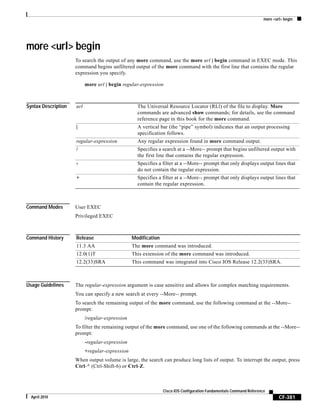 more <url> begin
CF-381
Cisco IOS Configuration Fundamentals Command Reference
April 2010
more <url> begin
To search the output of any more command, use the more url | begin command in EXEC mode. This
command begins unfiltered output of the more command with the first line that contains the regular
expression you specify.
more url | begin regular-expression
Syntax Description
Command Modes User EXEC
Privileged EXEC
Command History
Usage Guidelines The regular-expression argument is case sensitive and allows for complex matching requirements.
You can specify a new search at every --More-- prompt.
To search the remaining output of the more command, use the following command at the --More--
prompt:
/regular-expression
To filter the remaining output of the more command, use one of the following commands at the --More--
prompt:
-regular-expression
+regular-expression
When output volume is large, the search can produce long lists of output. To interrupt the output, press
Ctrl-^ (Ctrl-Shift-6) or Ctrl-Z.
url The Universal Resource Locator (RLl) of the file to display. More
commands are advanced show commands; for details, see the command
reference page in this book for the more command.
| A vertical bar (the “pipe” symbol) indicates that an output processing
specification follows.
regular-expression Any regular expression found in more command output.
/ Specifies a search at a --More-- prompt that begins unfiltered output with
the first line that contains the regular expression.
- Specifies a filter at a --More-- prompt that only displays output lines that
do not contain the regular expression.
+ Specifies a filter at a --More-- prompt that only displays output lines that
contain the regular expression.
Release Modification
11.3 AA The more command was introduced.
12.0(1)T This extension of the more command was introduced.
12.2(33)SRA This command was integrated into Cisco IOS Release 12.2(33)SRA.
 