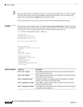 more <url> begin
CF-382
Cisco IOS Configuration Fundamentals Command Reference
April 2010
Note Once you specify a filter for a more command, you cannot specify another filter at a --More-- prompt.
The first specified filter remains until the more command output finishes or until you interrupt the
output. The use of the keyword begin does not constitute a filter.
Because prior output is not saved, you cannot search or filter backward through prior output.
Examples The following is partial sample output of the more nvram:startup-config | begin command that begins
unfiltered output with the first line that contain the regular expression “ip.” At the --More-- prompt, the
user specifies a filter to exclude output lines that contain the regular expression “ip.”
router# more nvram:startup-config | begin ip
ip subnet-zero
ip domain-name cisco.com
ip name-server 198.92.30.32
ip name-server 171.69.2.132
!
isdn switch-type primary-5ess
.
.
.
interface Ethernet1
ip address 5.5.5.99 255.255.255.0
--More--
-ip
filtering...
media-type 10BaseT
!
interface Serial0:23
encapsulation frame-relay
no keepalive
dialer string 4001
dialer-group 1
isdn switch-type primary-5ess
no fair-queue
Related Commands Command Description
more <url> exclude Filters more command output so that it excludes lines that contain a
particular regular expression.
more <url> include Filters more command output so that it displays only lines that contain
a particular regular expression.
show <command> begin Searches the output of any show command and displays the output
from the first instance of a specified string.
show <command> exclude Filters show command output so that it excludes lines that contain a
particular regular expression.
show <command> include Filters show command output so that it displays only lines that contain
a particular regular expression.
 