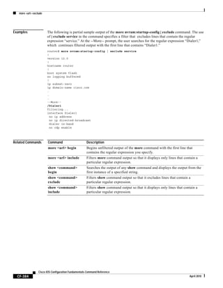 more <url> exclude
CF-384
Cisco IOS Configuration Fundamentals Command Reference
April 2010
Examples The following is partial sample output of the more nvram:startup-config | exclude command. The use
of | exclude service in the command specifies a filter that excludes lines that contain the regular
expression “service.” At the --More-- prompt, the user searches for the regular expression “Dialer1,”
which continues filtered output with the first line that contains “Dialer1.”
router# more nvram:startup-config | exclude service
!
version 12.0
!
hostname router
!
boot system flash
no logging buffered
!
ip subnet-zero
ip domain-name cisco.com
.
.
.
--More--
/Dialer1
filtering...
interface Dialer1
no ip address
no ip directed-broadcast
dialer in-band
no cdp enable
Related Commands Command Description
more <url> begin Begins unfiltered output of the more command with the first line that
contains the regular expression you specify.
more <url> include Filters more command output so that it displays only lines that contain a
particular regular expression.
show <command>
begin
Searches the output of any show command and displays the output from the
first instance of a specified string.
show <command>
exclude
Filters show command output so that it excludes lines that contain a
particular regular expression.
show <command>
include
Filters show command output so that it displays only lines that contain a
particular regular expression.
 
