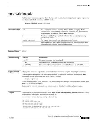 more <url> include
CF-385
Cisco IOS Configuration Fundamentals Command Reference
April 2010
more <url> include
To filter more command output so that it displays only lines that contain a particular regular expression,
use the more include command in EXEC mode.
more url | include regular-expression
Syntax Description
Command Modes EXEC
Command History
Usage Guidelines The regular-expression argument is case sensitive and allows for complex matching requirements.
You can specify a new search at any --More-- prompt. To search the remaining output of the more
command, use the following syntax at the --More-- prompt:
/regular-expression
When output volume is large, the search can produce long lists of output. To interrupt the output, press
Ctrl-^ (Ctrl-Shift-6) or Ctrl-Z.
Because prior output is not saved, you cannot search or filter backward through prior output.
Examples The following is partial sample output of the more nvram:startup-config | include command. It only
displays lines that contain the regular expression “ip.”
router# more nvram:startup-config | include ip
ip subnet-zero
ip domain-name cisco.com
ip name-server 198.92.30.32
ip name-server 171.69.2.132
description ip address 172.21.53.199 255.255.255.0
ip address 172.21.53.199 255.255.255.0
url The Universal Resource Locator (URL) of the file to display. More
commands are advanced show commands; for details, see the command
reference page in this book for the more command.
| A vertical bar (the “pipe” symbol) indicates that an output processing
specification follows.
regular-expression Any regular expression found in more command output.
/ Specifies a search at a --More-- prompt that begins unfiltered output with
the first line that contains the regular expression.
Release Modification
11.3 AA The more command was introduced.
12.0(1)T This extension of the more command was introduced.
12.2(33)SRA This command was integrated into Cisco IOS Release 12.2(33)SRA.
 