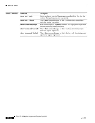 more <url> include
CF-386
Cisco IOS Configuration Fundamentals Command Reference
April 2010
Related Commands Command Description
more <url> begin Begins unfiltered output of the more command with the first line that
contains the regular expression you specify.
more <url> exclude Filters more command output so that it excludes lines that contain a
particular regular expression.
show <command> begin Searches the output of any show command and displays the output from
the first instance of a specified string.
show <command> exclude Filters show command output so that it excludes lines that contain a
particular regular expression.
show <command> include Filters show command output so that it displays only lines that contain
a particular regular expression.
 