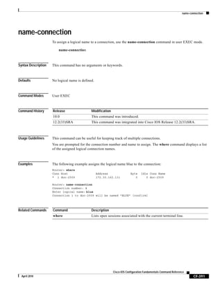 name-connection
CF-391
Cisco IOS Configuration Fundamentals Command Reference
April 2010
name-connection
To assign a logical name to a connection, use the name-connection command in user EXEC mode.
name-connection
Syntax Description This command has no arguments or keywords.
Defaults No logical name is defined.
Command Modes User EXEC
Command History
Usage Guidelines This command can be useful for keeping track of multiple connections.
You are prompted for the connection number and name to assign. The where command displays a list
of the assigned logical connection names.
Examples The following example assigns the logical name blue to the connection:
Router> where
Conn Host Address Byte Idle Conn Name
* 1 doc-2509 172.30.162.131 0 0 doc-2509
Router> name-connection
Connection number: 1
Enter logical name: blue
Connection 1 to doc-2509 will be named "BLUE" [confirm]
Related Commands
Release Modification
10.0 This command was introduced.
12.2(33)SRA This command was integrated into Cisco IOS Release 12.2(33)SRA.
Command Description
where Lists open sessions associated with the current terminal line.
 