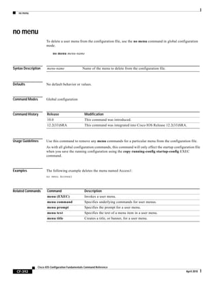 no menu
CF-392
Cisco IOS Configuration Fundamentals Command Reference
April 2010
no menu
To delete a user menu from the configuration file, use the no menu command in global configuration
mode.
no menu menu-name
Syntax Description
Defaults No default behavior or values.
Command Modes Global configuration
Command History
Usage Guidelines Use this command to remove any menu commands for a particular menu from the configuration file.
As with all global configuration commands, this command will only effect the startup configuration file
when you save the running configuration using the copy running-config startup-config EXEC
command.
Examples The following example deletes the menu named Access1:
no menu Access1
Related Commands
menu-name Name of the menu to delete from the configuration file.
Release Modification
10.0 This command was introduced.
12.2(33)SRA This command was integrated into Cisco IOS Release 12.2(33)SRA.
Command Description
menu (EXEC) Invokes a user menu.
menu command Specifies underlying commands for user menus.
menu prompt Specifies the prompt for a user menu.
menu text Specifies the text of a menu item in a user menu.
menu title Creates a title, or banner, for a user menu.
 
