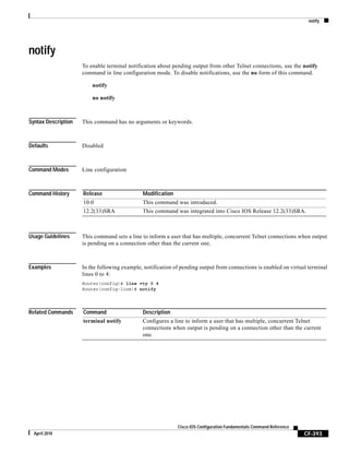 notify
CF-393
Cisco IOS Configuration Fundamentals Command Reference
April 2010
notify
To enable terminal notification about pending output from other Telnet connections, use the notify
command in line configuration mode. To disable notifications, use the no form of this command.
notify
no notify
Syntax Description This command has no arguments or keywords.
Defaults Disabled
Command Modes Line configuration
Command History
Usage Guidelines This command sets a line to inform a user that has multiple, concurrent Telnet connections when output
is pending on a connection other than the current one.
Examples In the following example, notification of pending output from connections is enabled on virtual terminal
lines 0 to 4:
Router(config)# line vty 0 4
Router(config-line)# notify
Related Commands
Release Modification
10.0 This command was introduced.
12.2(33)SRA This command was integrated into Cisco IOS Release 12.2(33)SRA.
Command Description
terminal notify Configures a line to inform a user that has multiple, concurrent Telnet
connections when output is pending on a connection other than the current
one.
 