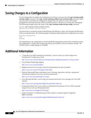Using the Command-Line Interface in Cisco IOS Software
Saving Changes to a Configuration
xliv
Cisco IOS Configuration Fundamentals Command Reference
April 2010
Saving Changes to a Configuration
To save changes that you made to the configuration of a device, you must issue the copy running-config
startup-config command or the copy system:running-config nvram:startup-config command. When
you issue these commands, the configuration changes that you made are saved to the startup
configuration and saved when the software reloads or power to the device is turned off or interrupted.
The following example shows the syntax of the copy running-config startup-config command:
Router# copy running-config startup-config
Destination filename [startup-config]?
You press Enter to accept the startup-config filename (the default), or type a new filename and then press
Enter to accept that name. The following output is displayed indicating that the configuration was saved.
Building configuration...
[OK]
Router#
On most platforms, the configuration is saved to NVRAM. On platforms with a Class A flash file system,
the configuration is saved to the location specified by the CONFIG_FILE environment variable. The
CONFIG_FILE variable defaults to NVRAM.
Additional Information
• “Using the Cisco IOS Command-Line Interface” section of the Cisco IOS Configuration
Fundamentals Configuration Guide
http://www.cisco.com/en/US/docs/ios/fundamentals/configuration/guide/cf_cli-basics.html
• Cisco Product/Technology Support
http://www.cisco.com/go/techdocs
• Support area on Cisco.com (also search for documentation by task or product)
http://www.cisco.com/en/US/support/index.html
• Software Download Center (downloads; tools; licensing, registration, advisory, and general
information) (requires Cisco.com user ID and password)
http://www.cisco.com/kobayashi/sw-center/
• Error Message Decoder, a tool to help you research and resolve error messages for Cisco IOS
software
http://www.cisco.com/pcgi-bin/Support/Errordecoder/index.cgi
• Command Lookup Tool, a tool to help you find detailed descriptions of Cisco IOS commands
(requires Cisco.com user ID and password)
http://tools.cisco.com/Support/CLILookup
• Output Interpreter, a troubleshooting tool that analyzes command output of supported
show commands
https://www.cisco.com/pcgi-bin/Support/OutputInterpreter/home.pl
 