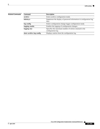 notify syslog
CF-395
Cisco IOS Configuration Fundamentals Command Reference
April 2010
Related Commands Command Description
archive Enters archive configuration mode.
hidekeys Suppresses the display of password information in configuration log
files.
log config Enters configuration change logger configuration mode.
logging enable Enables the logging of configuration changes.
logging size Specifies the maximum number of entries retained in the
configuration log.
show archive log config Displays entries from the configuration log.
 