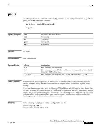 parity
CF-397
Cisco IOS Configuration Fundamentals Command Reference
April 2010
parity
To define generation of a parity bit, use the parity command in line configuration mode. To specify no
parity, use the no form of this command.
parity {none | even | odd | space | mark}
no parity
Syntax Description
Defaults No parity.
Command Modes Line configuration
Command History
Usage Guidelines Communication protocols provided by devices such as terminals and modems sometimes require a
specific parity bit setting. Refer to the documentation for your device to determine required parity
settings.
If you use this command to set parity on Cisco AS5350 and Cisco AS5400 NextPort lines, do not also
set parity by means of S-register settings in a modemcap. (A modemcap is a series of parameter settings
that are sent to your modem to configure it to interact with a Cisco device in a specified way. Cisco IOS
software defines modemcaps that have been found to properly initialize most modems so that they
function properly with Cisco routers and access servers.)
Examples In the following example, even parity is configured for line 34:
Router(config)# line 34
Router(config-line)# parity even
none No parity. This is the default.
even Even parity.
odd Odd parity.
space Space parity.
mark Mark parity.
Release Modification
10.0 This command was introduced.
12.4 This command was modified to enable parity setting on Cisco AS5350 and
Cisco AS5400 NextPort lines.
12.2(33)SRA This command was integrated into Cisco IOS Release 12.2(33)SRA.
 
