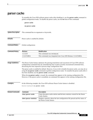 parser cache
CF-399
Cisco IOS Configuration Fundamentals Command Reference
April 2010
parser cache
To reenable the Cisco IOS software parser cache after disabling it, use the parser cache command in
global configuration mode. To disable the parser cache, use the no form of this command.
parser cache
no parser cache
Syntax Description This command has no arguments or keywords.
Defaults Parser cache is enabled by default.
Command Modes Global configuration
Command History
Usage Guidelines The Parser Cache feature optimizes the parsing (translation and execution) of Cisco IOS software
configuration command lines by remembering how to parse recently encountered command lines,
decreasing the time required to process large configuration files.
The parser cache is enabled by default. However, if you wish to disable the parser cache, you may do so
using the no parser cache command in global configuration mode. To reenable the parser cache after it
has been disabled, use the parser cache command.
When the no parser cache is issued, the command line appears in the running configuration file.
However, if the parser cache is reenabled, no command line appears in the running configuration file.
Examples In the following example, the Cisco IOS software Parser Cache feature is disabled:
Router(config)# no parser cache
Related Commands
Release Modification
12.1(5)T This command was introduced.
12.2(33)SRA This command was integrated into Cisco IOS Release 12.2(33)SRA.
Command Description
clear parser cache Clears the parse cache entries and hit/miss statistics stored for the Parser
Cache feature.
show parser statistics Displays statistics about the last configuration file parsed and the status of
the Parser Cache feature.
 