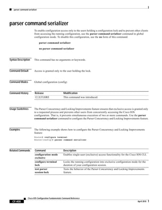 parser command serializer
CF-400
Cisco IOS Configuration Fundamentals Command Reference
April 2010
parser command serializer
To enable configuration access only to the users holding a configuration lock and to prevent other clients
from accessing the running configuration, use the parser command serializer command in global
configuration mode. To disable this configuration, use the no form of this command.
parser command serializer
no parser command serializer
Syntax Description This command has no arguments or keywords.
Command Default Access is granted only to the user holding the lock.
Command Modes Global configuration (config)
Command History
Usage Guidelines The Parser Concurrency and Locking Improvements feature ensures that exclusive access is granted only
to a requested process and prevents other users from concurrently accessing the Cisco IOS
configuration. That is, it prevents simultaneous execution of two or more commands. Use the parser
command serializer command to configure the Parser Concurrency and Locking Improvements feature.
Examples The following example shows how to configure the Parser Concurrency and Locking Improvements
feature:
Router# configure terminal
Router(config)# parser command serializer
Related Commands
Release Modification
12.2(33)SRE This command was introduced.
Command Description
configuration mode
exclusive
Enables single-user (exclusive) access functionality for the Cisco IOS CLI.
configure terminal
lock
Locks the running configuration into exclusive configuration mode for the
duration of your configuration session.
test parser
session-lock
Tests the behavior of the Parser Concurrency and Locking Improvements
feature.
 