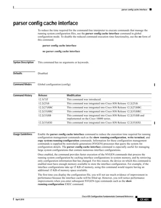 parser config cache interface
CF-401
Cisco IOS Configuration Fundamentals Command Reference
April 2010
parser config cache interface
To reduce the time required for the command-line interpreter to execute commands that manage the
running system configuration files, use the parser config cache interface command in global
configuration mode. To disable the reduced command execution time functionality, use the no form of
this command.
parser config cache interface
no parser config cache interface
Syntax Description This command has no arguments or keywords.
Defaults Disabled
Command Modes Global configuration (config)
Command History
Usage Guidelines Enable the parser config cache interface command to reduce the execution time required for running
configuration management commands such as the show running-configuration, write terminal, and
copy system:running-configuration commands. Information for these configuration management
commands is supplied by nonvolatile generation (NVGEN) processes that query the system for
configuration details. The parser config cache interface command is especially useful for managing
large system configurations that contain numerous interface configurations.
Once enabled, the command provides faster execution of the NVGEN commands that process the
running system configuration by caching interface configurations in system memory, and by retrieving
only configuration information that has changed. For this reason, the device on which this command is
enabled must have enough memory available to store the interface configuration. For example, if the
interface configurations take up 15 KB of memory, using this command would require having an
additional 15 KB of memory space available.
The first time you display the configuration file, you will not see much evidence of improvement in
performance because the interface cache will be filled up. However, you will notice performance
improvements when you enter subsequent NVGEN-type commands such as the show
running-configuration EXEC command.
Release Modification
12.3(7)T This command was introduced.
12.2(25)S This command was integrated into Cisco IOS Release 12.2(25)S.
12.2(27)SBC This command was integrated into Cisco IOS Release 12.2(27)SBC.
12.2(33)SRC This command was integrated into Cisco IOS Release 12.2(33)SRC.
12.2(33)SB This command was integrated into Cisco IOS Release 12.2(33)SB and
implemented on the Cisco 10000 series.
12.2(33)SXI This command was integrated into Cisco IOS Release 12.2(33)SXI.
 