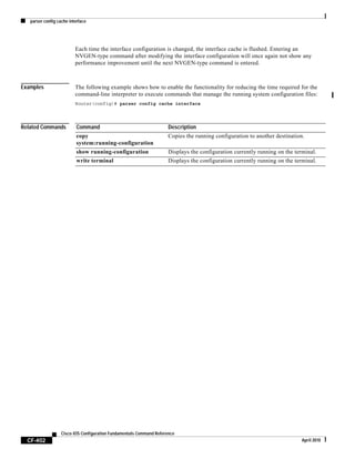 parser config cache interface
CF-402
Cisco IOS Configuration Fundamentals Command Reference
April 2010
Each time the interface configuration is changed, the interface cache is flushed. Entering an
NVGEN-type command after modifying the interface configuration will once again not show any
performance improvement until the next NVGEN-type command is entered.
Examples The following example shows how to enable the functionality for reducing the time required for the
command-line interpreter to execute commands that manage the running system configuration files:
Router(config)# parser config cache interface
Related Commands Command Description
copy
system:running-configuration
Copies the running configuration to another destination.
show running-configuration Displays the configuration currently running on the terminal.
write terminal Displays the configuration currently running on the terminal.
 