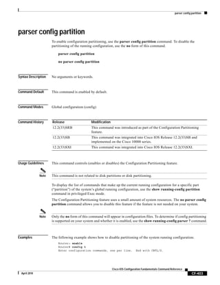 parser config partition
CF-403
Cisco IOS Configuration Fundamentals Command Reference
April 2010
parser config partition
To enable configuration partitioning, use the parser config partition command. To disable the
partitioning of the running configuration, use the no form of this command.
parser config partition
no parser config partition
Syntax Description No arguments or keywords.
Command Default This command is enabled by default.
Command Modes Global configuration (config)
Command History
Usage Guidelines This command controls (enables or disables) the Configuration Partitioning feature.
Note This command is not related to disk partitions or disk partitioning.
To display the list of commands that make up the current running configuration for a specific part
(“partition”) of the system’s global running configuration, use the show running-config partition
command in privileged Exec mode.
The Configuration Partitioning feature uses a small amount of system resources. The no parser config
partition command allows you to disable this feature if the feature is not needed on your system.
Note Only the no form of this command will appear in configuration files. To determine if config partitioning
is supported on your system and whether it is enabled, use the show running-config parser ? command.
Examples The following example shows how to disable partitioning of the system running configuration:
Router> enable
Router# config t
Enter configuration commands, one per line. End with CNTL/Z.
Release Modification
12.2(33)SRB This command was introduced as part of the Configuration Partitioning
feature.
12.2(33)SB This command was integrated into Cisco IOS Release 12.2(33)SB and
implemented on the Cisco 10000 series.
12.2(33)SXI This command was integrated into Cisco IOS Release 12.2(33)SXI.
 