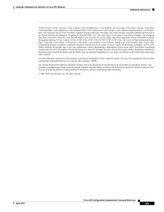 Using the Command-Line Interface in Cisco IOS Software
Additional Information
xlv
Cisco IOS Configuration Fundamentals Command Reference
April 2010
CCDE, CCENT, CCSI, Cisco Eos, Cisco Explorer, Cisco HealthPresence, Cisco IronPort, the Cisco logo, Cisco Nurse Connect, Cisco Pulse,
Cisco SensorBase, Cisco StackPower, Cisco StadiumVision, Cisco TelePresence, Cisco TrustSec, Cisco Unified Computing System, Cisco WebEx,
DCE, Flip Channels, Flip for Good, Flip Mino, Flipshare (Design), Flip Ultra, Flip Video, Flip Video (Design), Instant Broadband, and Welcome to
the Human Network are trademarks; Changing the Way We Work, Live, Play, and Learn, Cisco Capital, Cisco Capital (Design), Cisco:Financed
(Stylized), Cisco Store, Flip Gift Card, and One Million Acts of Green are service marks; and Access Registrar, Aironet, AllTouch, AsyncOS,
Bringing the Meeting To You, Catalyst, CCDA, CCDP, CCIE, CCIP, CCNA, CCNP, CCSP, CCVP, Cisco, the Cisco Certified Internetwork Expert
logo, Cisco IOS, Cisco Lumin, Cisco Nexus, Cisco Press, Cisco Systems, Cisco Systems Capital, the Cisco Systems logo, Cisco Unity,
Collaboration Without Limitation, Continuum, EtherFast, EtherSwitch, Event Center, Explorer, Follow Me Browsing, GainMaker, iLYNX, IOS,
iPhone, IronPort, the IronPort logo, Laser Link, LightStream, Linksys, MeetingPlace, MeetingPlace Chime Sound, MGX, Networkers, Networking
Academy, PCNow, PIX, PowerKEY, PowerPanels, PowerTV, PowerTV (Design), PowerVu, Prisma, ProConnect, ROSA, SenderBase, SMARTnet,
Spectrum Expert, StackWise, WebEx, and the WebEx logo are registered trademarks of Cisco and/or its affiliates in the United States and certain
other countries.
All other trademarks mentioned in this document or website are the property of their respective owners. The use of the word partner does not imply
a partnership relationship between Cisco and any other company. (1002R)
Any Internet Protocol (IP) addresses and phone numbers used in this document are not intended to be actual addresses and phone numbers. Any
examples, command display output, network topology diagrams, and other figures included in the document are shown for illustrative purposes only.
Any use of actual IP addresses or phone numbers in illustrative content is unintentional and coincidental.
© 2008–2010 Cisco Systems, Inc. All rights reserved.
 
