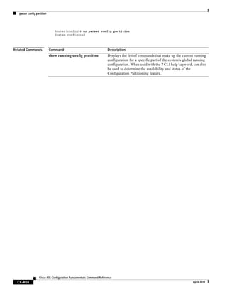 parser config partition
CF-404
Cisco IOS Configuration Fundamentals Command Reference
April 2010
Router(config)# no parser config partition
System configured
Related Commands Command Description
show running-config partition Displays the list of commands that make up the current running
configuration for a specific part of the system’s global running
configuration. When used with the ? CLI help keyword, can also
be used to determine the availability and status of the
Configuration Partitioning feature.
 