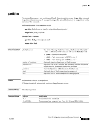 partition
CF-405
Cisco IOS Configuration Fundamentals Command Reference
April 2010
partition
To separate Flash memory into partitions on Class B file system platforms, use the partition command
in global configuration mode. To undo partitioning and to restore Flash memory to one partition, use the
no form of this command.
Cisco 1600 Series and Cisco 3600 Series Routers
partition flash-filesystem: [number-of-partitions][partition-size]
no partition flash-filesystem:
All Other Class B Platforms
partition flash partitions [size1 size2]
no partition flash
Syntax Description
Defaults Flash memory consists of one partition.
If the partition size is not specified, partitions of equal size are created.
Command Modes Global configuration
Command History
flash-filesystem: One of the following Flash file systems, which must be followed by
a colon (:). The Cisco 1600 series can only use the flash: keyword.
• flash:—Internal Flash memory
• slot0:—Flash memory card in PCMCIA slot 0
• slot1:—Flash memory card in PCMCIA slot 1
number-of-partitions (Optional) Number of partitions in Flash memory.
partition-size (Optional) Size of each partition. The number of partition size entries
must be equal to the number of specified partitions.
partitions Number of partitions in Flash memory. Can be 1 or 2.
size1 (Optional) Size of the first partition (in megabytes).
size2 (Optional) Size of the second partition (in megabytes).
Release Modification
10.3 This command was introduced.
12.2(33)SRA This command was integrated into Cisco IOS Release 12.2(33)SRA.
 