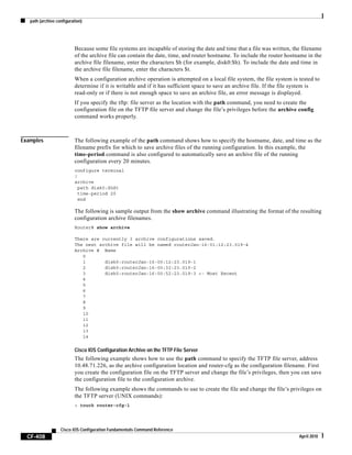path (archive configuration)
CF-408
Cisco IOS Configuration Fundamentals Command Reference
April 2010
Because some file systems are incapable of storing the date and time that a file was written, the filename
of the archive file can contain the date, time, and router hostname. To include the router hostname in the
archive file filename, enter the characters $h (for example, disk0:$h). To include the date and time in
the archive file filename, enter the characters $t.
When a configuration archive operation is attempted on a local file system, the file system is tested to
determine if it is writable and if it has sufficient space to save an archive file. If the file system is
read-only or if there is not enough space to save an archive file, an error message is displayed.
If you specify the tftp: file server as the location with the path command, you need to create the
configuration file on the TFTP file server and change the file’s privileges before the archive config
command works properly.
Examples The following example of the path command shows how to specify the hostname, date, and time as the
filename prefix for which to save archive files of the running configuration. In this example, the
time-period command is also configured to automatically save an archive file of the running
configuration every 20 minutes.
configure terminal
!
archive
path disk0:$h$t
time-period 20
end
The following is sample output from the show archive command illustrating the format of the resulting
configuration archive filenames.
Router# show archive
There are currently 3 archive configurations saved.
The next archive file will be named routerJan-16-01:12:23.019-4
Archive # Name
0
1 disk0:routerJan-16-00:12:23.019-1
2 disk0:routerJan-16-00:32:23.019-2
3 disk0:routerJan-16-00:52:23.019-3 <- Most Recent
4
5
6
7
8
9
10
11
12
13
14
Cisco IOS Configuration Archive on the TFTP File Server
The following example shows how to use the path command to specify the TFTP file server, address
10.48.71.226, as the archive configuration location and router-cfg as the configuration filename. First
you create the configuration file on the TFTP server and change the file’s privileges, then you can save
the configuration file to the configuration archive.
The following example shows the commands to use to create the file and change the file’s privileges on
the TFTP server (UNIX commands):
> touch router-cfg-1
 