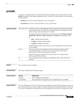 periodic
CF-411
Cisco IOS Configuration Fundamentals Command Reference
April 2010
periodic
To specify a recurring (weekly) time range for functions that support the time-range feature, use the
periodic command in time-range configuration mode. To remove the time limitation, use the no form
of this command.
periodic days-of-the-week hh:mm to [days-of-the-week] hh:mm
no periodic days-of-the-week hh:mm to [days-of-the-week] hh:mm
Syntax Description
Defaults No recurring time range is defined.
Command Modes Time-range configuration (config-time-range)
Command History
Usage Guidelines For Cisco IOS Release 12.2(11)T, IP and Internetwork Packet Exchange (IPX) extended access lists are
the only functions that can use time ranges. For further information on using these functions, refer to the
Cisco IOS IP Configuration Guide and the Cisco IOS AppleTalk and Novell IPX Configuration Guide.
days-of-the-week The first occurrence of this argument is the starting day or day of the week that the
associated time range is in effect. The second occurrence is the ending day or day
of the week the associated statement is in effect.
This argument can be any single day or combinations of days: Monday, Tuesday,
Wednesday, Thursday, Friday, Saturday, and Sunday. Other possible values
are:
• daily—Monday through Sunday
• weekdays—Monday through Friday
• weekend—Saturday and Sunday
If the ending days of the week are the same as the starting days of the week, they
can be omitted.
hh:mm The first occurrence of this argument is the starting hours:minutes that the
associated time range is in effect. The second occurrence is the ending
hours:minutes the associated statement is in effect.
The hours:minutes are expressed in a 24-hour clock. For example, 8:00 is
8:00 a.m. and 20:00 is 8:00 p.m.
to Entry of the to keyword is required to complete the range “from start-time to
end-time.”
Release Modification
12.0(1)T This command was introduced.
12.2(33)SRA This command was integrated into Cisco IOS Release 12.2(33)SRA.
 
